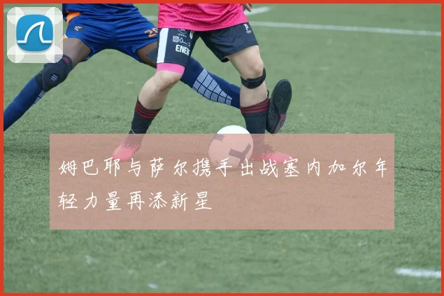 姆巴耶与萨尔携手出战塞内加尔年轻力量再添新星