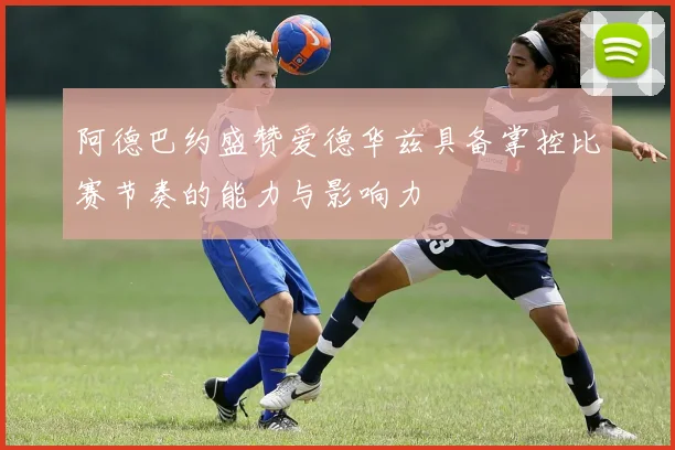 阿德巴约盛赞爱德华兹具备掌控比赛节奏的能力与影响力