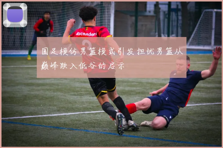 国足模仿男篮模式引发担忧男篮从巅峰跌入低谷的启示