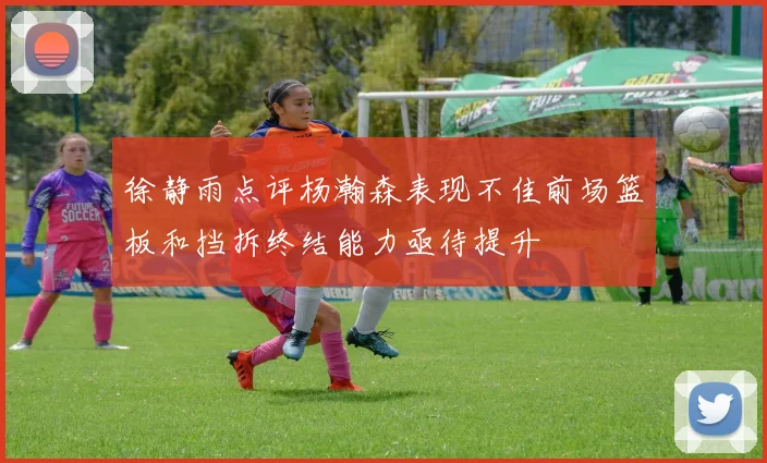 徐静雨点评杨瀚森表现不佳前场篮板和挡拆终结能力亟待提升