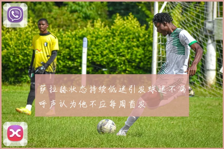 萨拉赫状态持续低迷引发球迷不满呼声认为他不应每周首发
