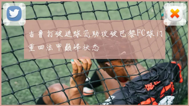 吉鲁打破进球荒助攻破巴黎FC球门重回法甲巅峰状态