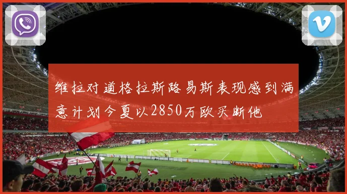 维拉对道格拉斯路易斯表现感到满意计划今夏以2850万欧买断他