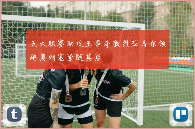 五大联赛助攻王争夺激烈亚马尔领跑奥利塞紧随其后