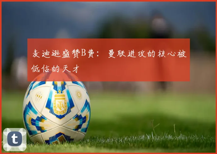 麦迪逊盛赞B费：曼联进攻的核心被低估的天才