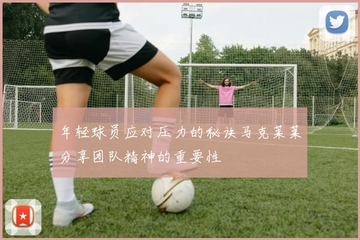 年轻球员应对压力的秘诀马克莱莱分享团队精神的重要性