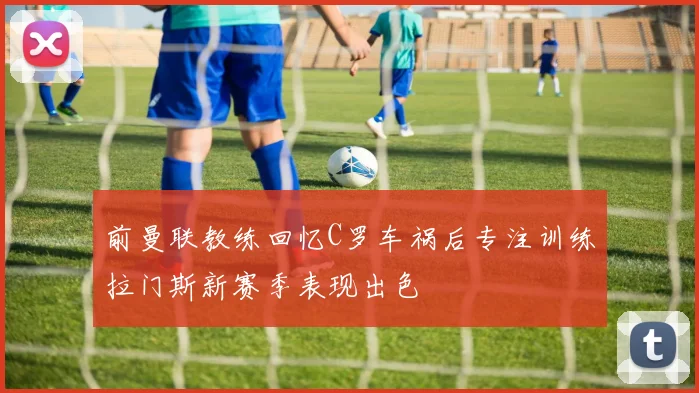前曼联教练回忆C罗车祸后专注训练拉门斯新赛季表现出色