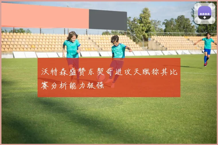沃特森盛赞东契奇进攻天赋称其比赛分析能力极强