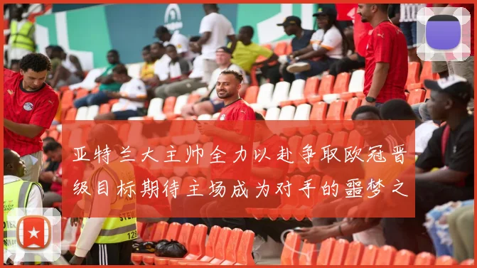 亚特兰大主帅全力以赴争取欧冠晋级目标期待主场成为对手的噩梦之地