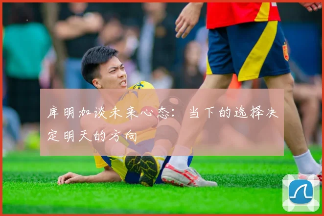 库明加谈未来心态：当下的选择决定明天的方向