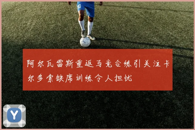 阿尔瓦雷斯重返马竞合练引关注卡尔多索缺席训练令人担忧