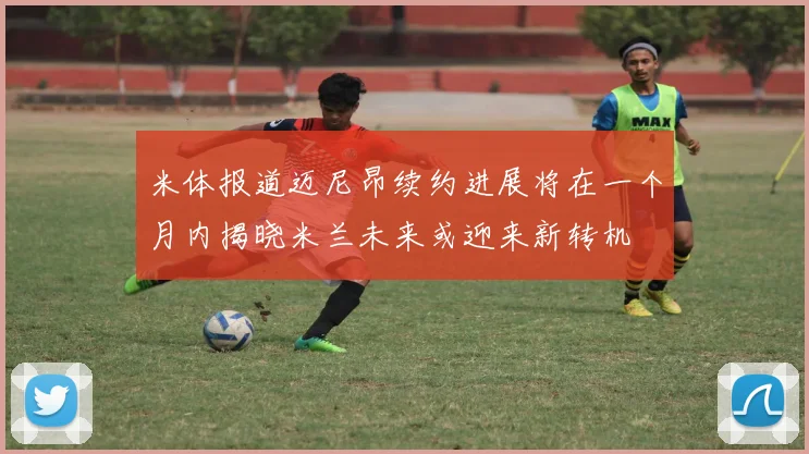 米体报道迈尼昂续约进展将在一个月内揭晓米兰未来或迎来新转机