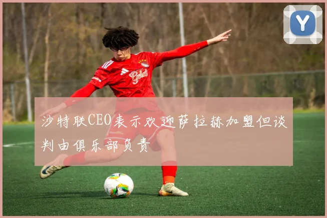 沙特联CEO表示欢迎萨拉赫加盟但谈判由俱乐部负责