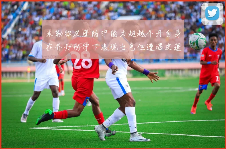 米勒称皮蓬防守能力超越乔丹自身在乔丹防守下表现出色但遭遇皮蓬阻击