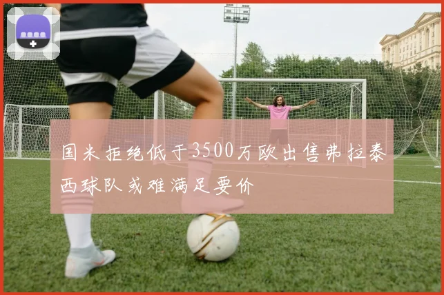 国米拒绝低于3500万欧出售弗拉泰西球队或难满足要价