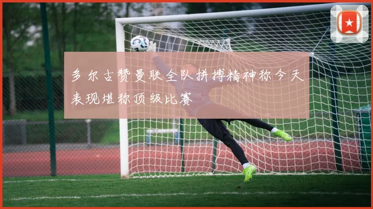 多尔古赞曼联全队拼搏精神称今天表现堪称顶级比赛