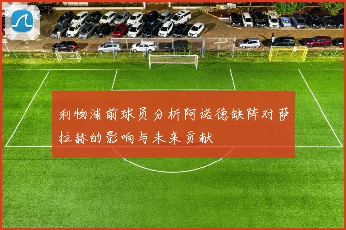 利物浦前球员分析阿诺德缺阵对萨拉赫的影响与未来贡献