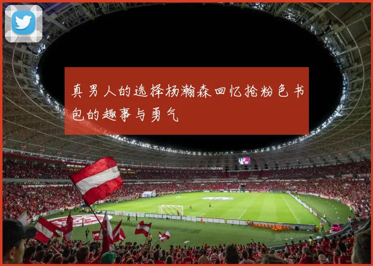 真男人的选择杨瀚森回忆抢粉色书包的趣事与勇气