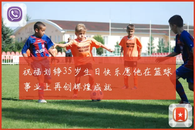 祝福刘铮35岁生日快乐愿他在篮球事业上再创辉煌成就