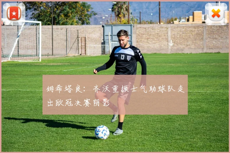 姆希塔良：齐沃重振士气助球队走出欧冠决赛阴影
