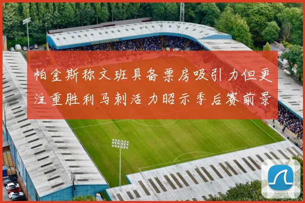 帕金斯称文班具备票房吸引力但更注重胜利马刺活力昭示季后赛前景