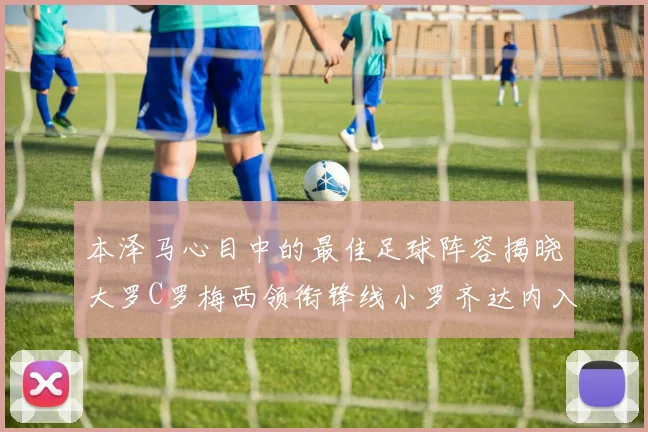 本泽马心目中的最佳足球阵容揭晓大罗C罗梅西领衔锋线小罗齐达内入选