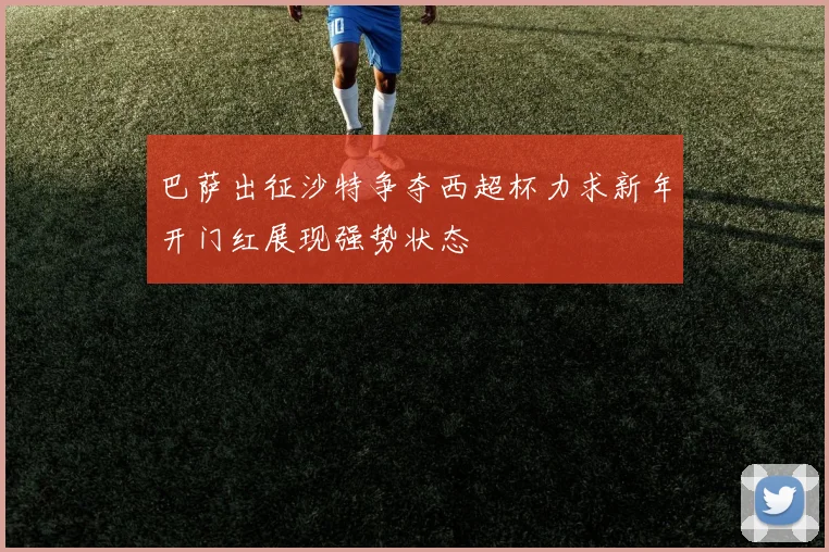 巴萨出征沙特争夺西超杯力求新年开门红展现强势状态