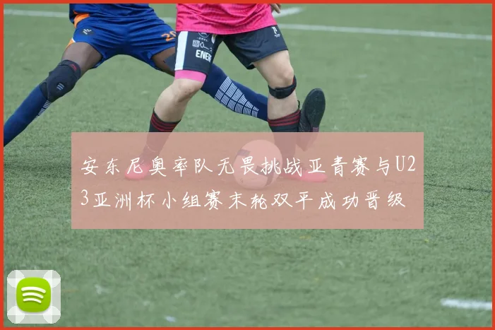 安东尼奥率队无畏挑战亚青赛与U23亚洲杯小组赛末轮双平成功晋级