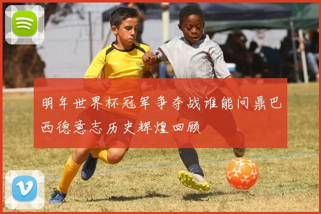 明年世界杯冠军争夺战谁能问鼎巴西德意志历史辉煌回顾