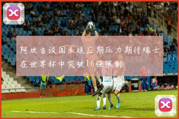 阿坎吉谈国米适应期压力期待瑞士在世界杯中突破16强限制