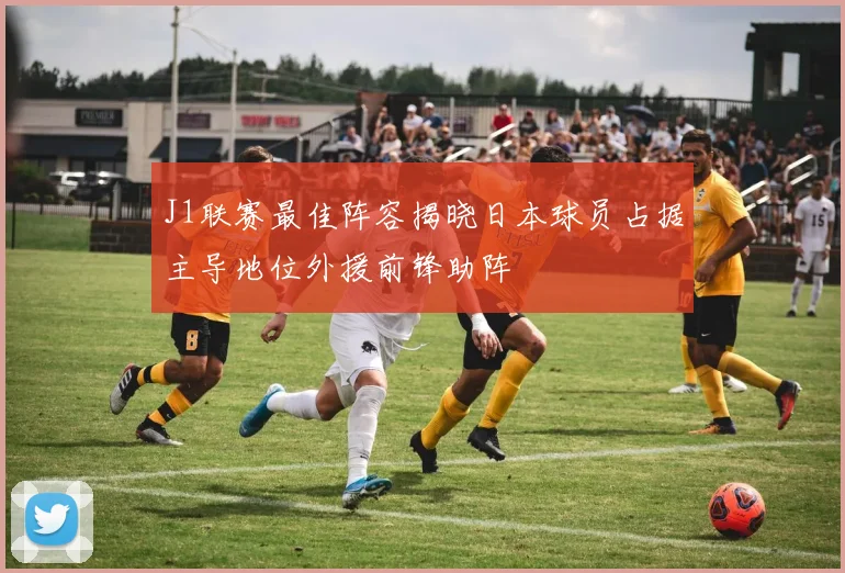 J1联赛最佳阵容揭晓日本球员占据主导地位外援前锋助阵