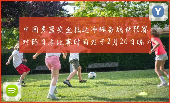 中国男篮安全抵达冲绳备战世预赛对阵日本比赛时间定于2月26日晚六点五分