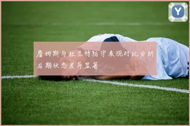 詹姆斯与杜兰特防守表现对比分析后期状态差异显著