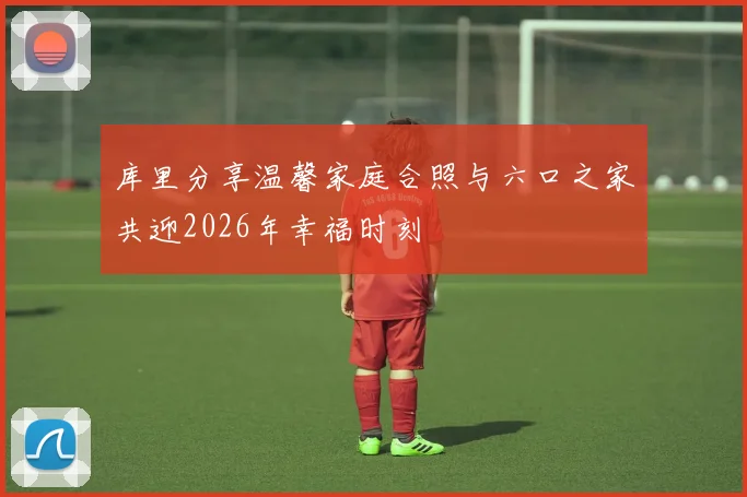 库里分享温馨家庭合照与六口之家共迎2026年幸福时刻