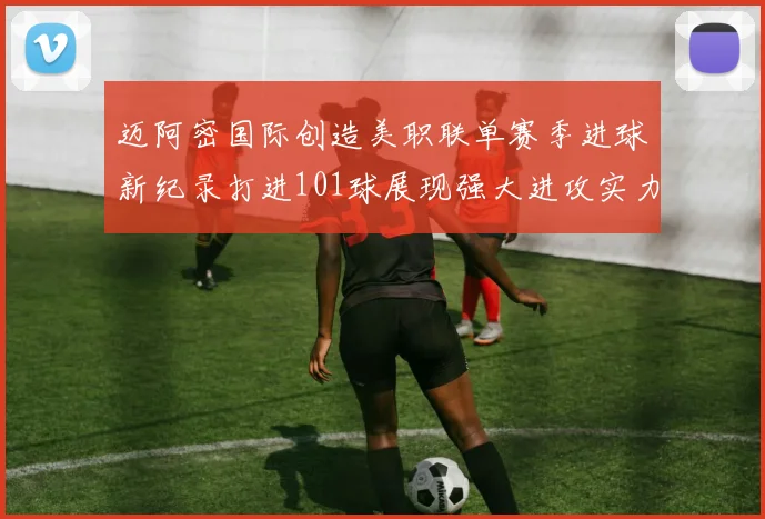 迈阿密国际创造美职联单赛季进球新纪录打进101球展现强大进攻实力
