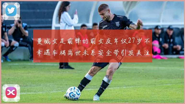 曼城女足前锋的前女友年仅27岁不幸遇车祸离世未系安全带引发关注
