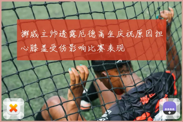 挪威主帅透露厄德高坐庆祝原因担心膝盖受伤影响比赛表现