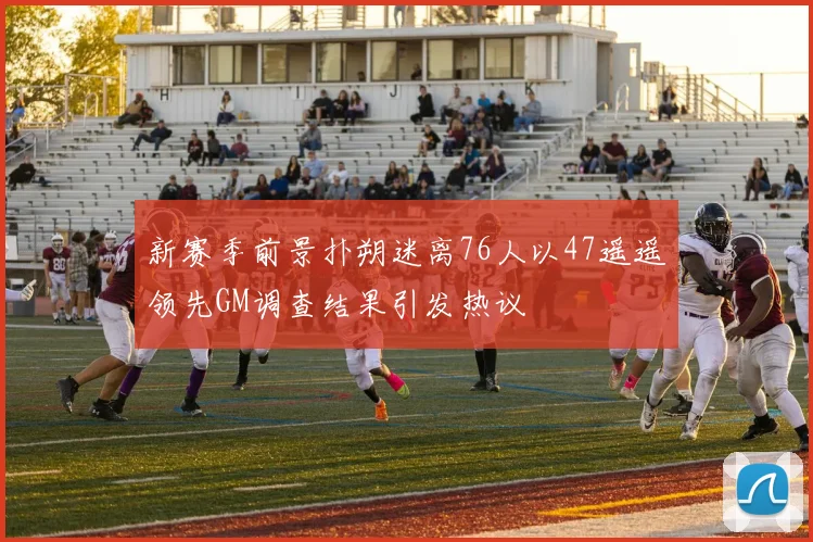 新赛季前景扑朔迷离76人以47遥遥领先GM调查结果引发热议