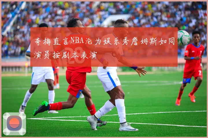 夸梅直言NBA沦为娱乐秀詹姆斯如同演员按剧本表演