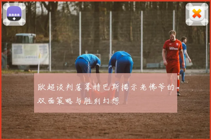 欧超谈判落幕特巴斯揭示老佛爷的双面策略与胜利幻想