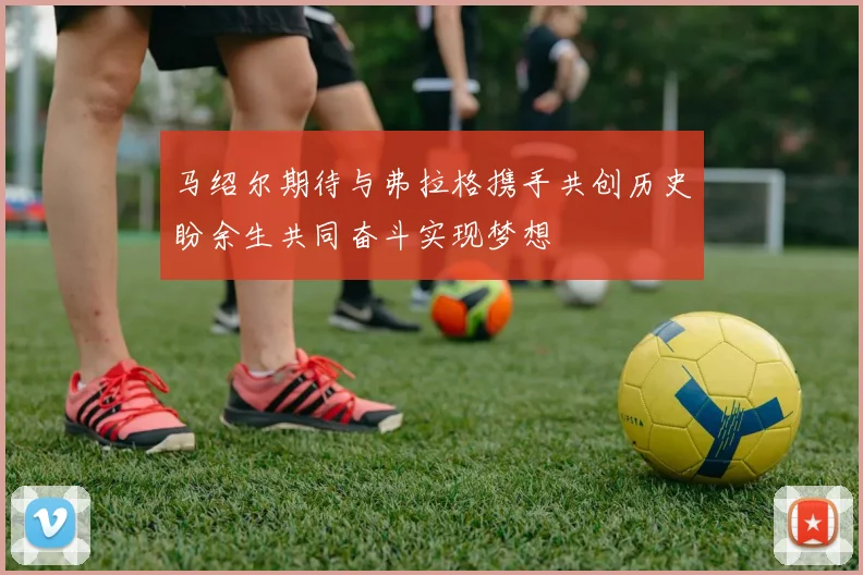 马绍尔期待与弗拉格携手共创历史盼余生共同奋斗实现梦想
