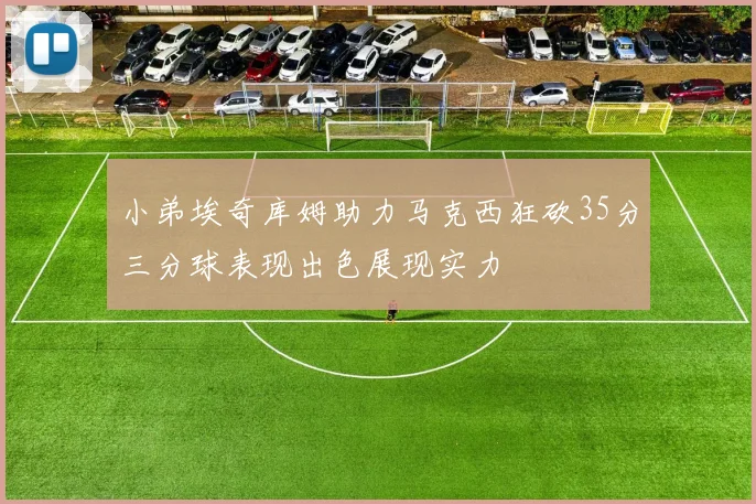 小弟埃奇库姆助力马克西狂砍35分三分球表现出色展现实力