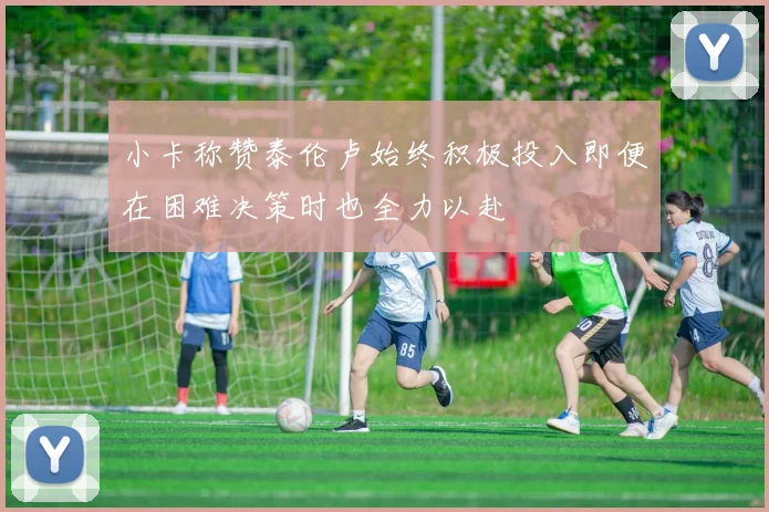 小卡称赞泰伦卢始终积极投入即便在困难决策时也全力以赴