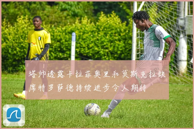 塔帅透露卡拉菲奥里和莫斯克拉缺席特罗萨德持续进步令人期待